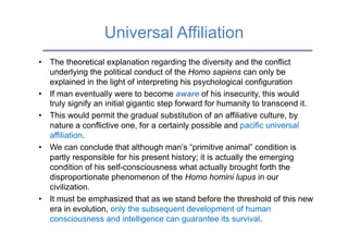 Universal Affiliation
•  The theoretical explanation regarding the diversity and the conflict
   underlying the political conduct of the Homo sapiens can only be
   explained in the light of interpreting his psychological configuration
•  If man eventually were to become aware of his insecurity, this would
   truly signify an initial gigantic step forward for humanity to transcend it.
•  This would permit the gradual substitution of an affiliative culture, by
   nature a conflictive one, for a certainly possible and pacific universal
   affiliation.
•  We can conclude that although man’s “primitive animal” condition is
   partly responsible for his present history; it is actually the emerging
   condition of his self-consciousness what actually brought forth the
   disproportionate phenomenon of the Homo homini lupus in our
   civilization.
•  It must be emphasized that as we stand before the threshold of this new
   era in evolution, only the subsequent development of human
   consciousness and intelligence can guarantee its survival.
 