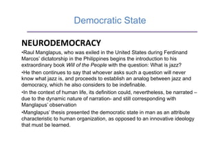 Democratic State

NEURODEMOCRACY	
  
• Raul Manglapus, who was exiled in the United States during Ferdinand
Marcos’ dictatorship in the Philippines begins the introduction to his
extraordinary book Will of the People with the question: What is jazz?
• He then continues to say that whoever asks such a question will never
know what jazz is, and proceeds to establish an analog between jazz and
democracy, which he also considers to be indefinable.
• In the context of human life, its definition could, nevertheless, be narrated –
due to the dynamic nature of narration- and still corresponding with
Manglapus’ observation
• Manglapus’ thesis presented the democratic state in man as an attribute
characteristic to human organization, as opposed to an innovative ideology
that must be learned.
 
