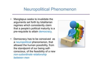 Neuropolitical Phenomenon

•  Manglapus seeks to invalidate the
   arguments set forth by totalitarian
   regimes which consistently claim
   that a people’s political maturity is a
   pre-requisite to attain democracy.

•  Democracy has to be conceived as
   a neuropolitical phenomenon, that
   allowed the human possibility, from
   the standpoint of our being self-
   conscious, of the feasibility of a new
   non-subordinate relationship
   between men
 