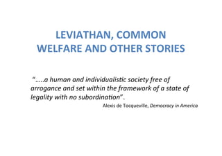 LEVIATHAN,	
  COMMON	
  
   WELFARE	
  AND	
  OTHER	
  STORIES	
  

	
  “…..a	
  human	
  and	
  individualis,c	
  society	
  free	
  of	
  
arrogance	
  and	
  set	
  within	
  the	
  framework	
  of	
  a	
  state	
  of	
  
legality	
  with	
  no	
  subordina,on”.	
  	
  
                                     Alexis	
  de	
  Tocqueville,	
  Democracy	
  in	
  America	
  	
  	
  
 