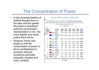 The Concentration of Power
•  In the universal tradition of
   political thought there is
   the idea, that the greater
   the power a centralized
   authority concentrates -
   representative or not-, the
   more stability and social
   justice there will be.
•  However, history has
   taught us that the
   concentration of power in
   all its manifestations is
   precisely what par
   excellence promotes
   inequality, injustice and
   man’s conflicts.
 