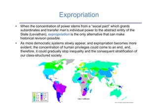 Expropriation
•    When the concentration of power stems from a “social pact” which grants
     subordinates and transfer man’s individual power to the abstract entity of the
     State (Leviathan), expropriation is the only alternative that can make
     historical revision possible.
•    As more democratic systems slowly appear, and expropriation becomes more
     evident, the concentration of human privileges could come to an end, and,
     therefore, it could gradually stop inequality and the consequent stratification of
     our class-structured society.
 