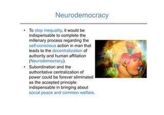 Neurodemocracy

•  To stop inequality, it would be
   indispensable to complete the
   millenary process regarding the
   self-conscious action in man that
   leads to the decentralization of
   authority and human affiliation
   (Neurodemocracy).
•  Subordination and the
   authoritative centralization of
   power could be forever eliminated
   as the accepted principle
   indispensable in bringing about
   social peace and common welfare.
 