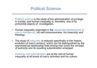 Political Science

•  Political science is the study of the administration of privilege
   in society, and human inequality is, therefore, one of its
   primordial objects of investigation.

•  Human inequality originated in the sequential development of
   man’s intelligence, his self-consciousness, his insecurity and
   theology.

•  The study of inequality is reduced specifically to the historic
   evolution of man’s conduct, which can be distinguished by the
   asymmetrical relationship held among men since the concept
   of authority and its resulting subordination emerged.

•  Authority and subordination are at the root of human
   inequality at all levels of man’s activities and his culture.
 