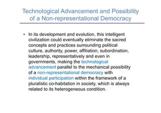 Technological Advancement and Possibility
  of a Non-representational Democracy

•  In its development and evolution, this intelligent
   civilization could eventually eliminate the sacred
   concepts and practices surrounding political
   culture, authority, power, affiliation, subordination,
   leadership, representatively and even in
   governments, making the technological
   advancement parallel to the mechanical possibility
   of a non-representational democracy with
   individual participation within the framework of a
   pluralistic co-habitation in society, which is always
   related to its heterogeneous condition.
 