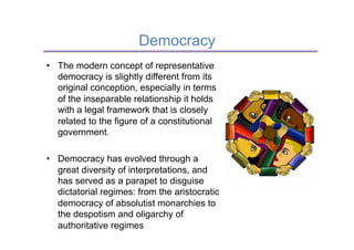 Democracy
•  The modern concept of representative
   democracy is slightly different from its
   original conception, especially in terms
   of the inseparable relationship it holds
   with a legal framework that is closely
   related to the figure of a constitutional
   government.

•  Democracy has evolved through a
   great diversity of interpretations, and
   has served as a parapet to disguise
   dictatorial regimes: from the aristocratic
   democracy of absolutist monarchies to
   the despotism and oligarchy of
   authoritative regimes
 