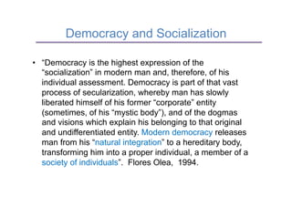 Democracy and Socialization

•  “Democracy is the highest expression of the
   “socialization” in modern man and, therefore, of his
   individual assessment. Democracy is part of that vast
   process of secularization, whereby man has slowly
   liberated himself of his former “corporate” entity
   (sometimes, of his “mystic body”), and of the dogmas
   and visions which explain his belonging to that original
   and undifferentiated entity. Modern democracy releases
   man from his “natural integration” to a hereditary body,
   transforming him into a proper individual, a member of a
   society of individuals”. Flores Olea, 1994.
 