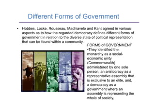 Different Forms of Government
•  Hobbes, Locke, Rousseau, Machiavelo and Kant agreed in various
   aspects as to how the regarded democracy defines different forms of
   government in relation to the diverse state of political representation
   that can be found within a community.
                                            FORMS of GOVERNMENT
                                            • They identified the
                                            monarchy as a social-
                                            economic unity
                                            (Commonwealth)
                                            administered by one sole
                                            person; an aristocracy as a
                                            representative assembly that
                                            is exclusive to an elite, and,
                                            a democracy as a
                                            government where an
                                            assembly is representing the
                                            whole of society.
 