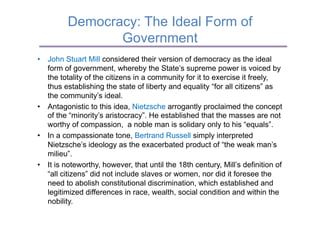 Democracy: The Ideal Form of
                Government
•  John Stuart Mill considered their version of democracy as the ideal
   form of government, whereby the State’s supreme power is voiced by
   the totality of the citizens in a community for it to exercise it freely,
   thus establishing the state of liberty and equality “for all citizens” as
   the community’s ideal.
•  Antagonistic to this idea, Nietzsche arrogantly proclaimed the concept
   of the “minority’s aristocracy”. He established that the masses are not
   worthy of compassion, a noble man is solidary only to his “equals”.
•  In a compassionate tone, Bertrand Russell simply interpreted
   Nietzsche’s ideology as the exacerbated product of “the weak man’s
   milieu”.
•  It is noteworthy, however, that until the 18th century, Mill’s definition of
   “all citizens” did not include slaves or women, nor did it foresee the
   need to abolish constitutional discrimination, which established and
   legitimized differences in race, wealth, social condition and within the
   nobility.
 