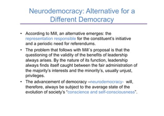 Neurodemocracy: Alternative for a
          Different Democracy
•  According to Mill, an alternative emerges: the
   representation responsible for the constituent’s initiative
   and a periodic need for referendums.
•  The problem that follows with Mill´s proposal is that the
   questioning of the validity of the benefits of leadership
   always arises. By the nature of its function, leadership
   always finds itself caught between the fair administration of
   the majority’s interests and the minority’s, usually unjust,
   privileges.
•  The advancement of democracy –neurodemocracy- will,
   therefore, always be subject to the average state of the
   evolution of society’s “conscience and self-consciousness”.
 