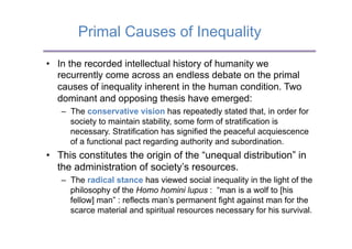 Primal Causes of Inequality

•  In the recorded intellectual history of humanity we
   recurrently come across an endless debate on the primal
   causes of inequality inherent in the human condition. Two
   dominant and opposing thesis have emerged:
   –  The conservative vision has repeatedly stated that, in order for
      society to maintain stability, some form of stratification is
      necessary. Stratification has signified the peaceful acquiescence
      of a functional pact regarding authority and subordination.
•  This constitutes the origin of the “unequal distribution” in
   the administration of society’s resources.
   –  The radical stance has viewed social inequality in the light of the
      philosophy of the Homo homini lupus : “man is a wolf to [his
      fellow] man” : reflects man’s permanent fight against man for the
      scarce material and spiritual resources necessary for his survival.
 