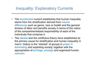 Inequality: Explanatory Currents

•  The functionalist current establishes that human inequality
   stems from the stratification derived from natural
   differences such as genre, race or health and the general
   division of labor and benefits society in terms of the notion
   of the compartmentalized responsibility of each of the
   individuals that comprise it.
•  The idealist and the conflictive theory have established as
   the primary cause for stratification and human inequality in
   man’s history is the “interest” of groups in power in
   dominating and exploiting society, together with the
   appropriation of privilege, prestige and organized human
   coercion.
 