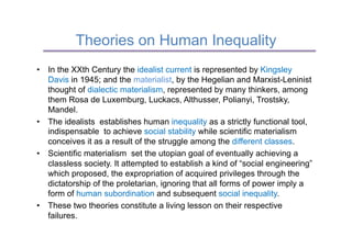 Theories on Human Inequality
•  In the XXth Century the idealist current is represented by Kingsley
   Davis in 1945; and the materialist, by the Hegelian and Marxist-Leninist
   thought of dialectic materialism, represented by many thinkers, among
   them Rosa de Luxemburg, Luckacs, Althusser, Polianyi, Trostsky,
   Mandel.
•  The idealists establishes human inequality as a strictly functional tool,
   indispensable to achieve social stability while scientific materialism
   conceives it as a result of the struggle among the different classes.
•  Scientific materialism set the utopian goal of eventually achieving a
   classless society. It attempted to establish a kind of “social engineering”
   which proposed, the expropriation of acquired privileges through the
   dictatorship of the proletarian, ignoring that all forms of power imply a
   form of human subordination and subsequent social inequality.
•  These two theories constitute a living lesson on their respective
   failures.
 