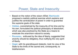 Power, State and Insecurity
•  Based on the notion of the raison d’Etat, Machiavelo
   proposed a realistic political exercise which explains and
   justifies the centralization of power in order to guarantee
   the supreme goals of the state.
•  Hobbes, overwhelmed by the insecurity of his time and by
   his own, formulated the political philosophy of absolutism,
   which was also practiced by the State as a means to
   eradicate the anarchism natural to society.
•  Rousseau, enthused by the idea of liberty, suggested that
   anarchy should be obligatory, thus nullifying the very spirit
   of liberty.
•  Hegel, with his grandiloquent dialectic, took his view of the
   State to the limits of the sacred and, consequently, to
   totalitarianism.
 