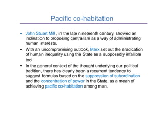 Pacific co-habitation
•  John Stuart Mill , in the late nineteenth century, showed an
   inclination to proposing centralism as a way of administrating
   human interests.
•  With an uncompromising outlook, Marx set out the eradication
   of human inequality using the State as a supposedly infallible
   tool.
•  In the general context of the thought underlying our political
   tradition, there has clearly been a recurrent tendency to
   suggest formulas based on the suppression of subordination
   and the concentration of power in the State, as a mean of
   achieving pacific co-habitation among men.
 