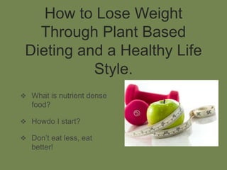 How to Lose Weight
Through Plant Based
Dieting and a Healthy Life
Style.
 What is nutrient dense
food?
 Howdo I start?
 Don’t eat less, eat
better!
 