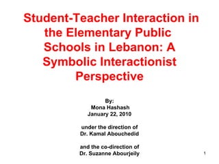   Student-Teacher Interaction in the Elementary Public  Schools in Lebanon: A Symbolic Interactionist Perspective By:  Mona Hashash January 22, 2010 under the direction of Dr. Kamal Abouchedid and the co-direction of Dr. Suzanne Abourjeily 