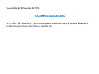 Florianópolis, 23 de fevereiro de 2016.
A MATEMÁTICA ESTÁ EM TUDO
Lendo o livro “Monstromática”, percebemos que em nossa sala tudo que vemos é Matemática:
medidas, ângulos, figuras geométricas, cálculos, etc.
 