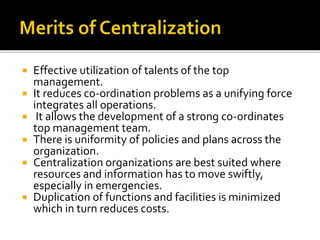  Effective utilization of talents of the top
management.
 It reduces co-ordination problems as a unifying force
integrates all operations.
 It allows the development of a strong co-ordinates
top management team.
 There is uniformity of policies and plans across the
organization.
 Centralization organizations are best suited where
resources and information has to move swiftly,
especially in emergencies.
 Duplication of functions and facilities is minimized
which in turn reduces costs.
 