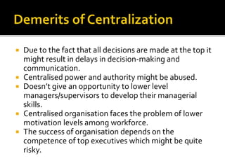  Due to the fact that all decisions are made at the top it
might result in delays in decision-making and
communication.
 Centralised power and authority might be abused.
 Doesn’t give an opportunity to lower level
managers/supervisors to develop their managerial
skills.
 Centralised organisation faces the problem of lower
motivation levels among workforce.
 The success of organisation depends on the
competence of top executives which might be quite
risky.
 