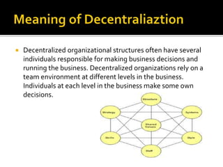  Decentralized organizational structures often have several
individuals responsible for making business decisions and
running the business. Decentralized organizations rely on a
team environment at different levels in the business.
Individuals at each level in the business make some own
decisions.
 