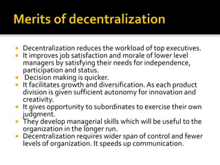  Decentralization reduces the workload of top executives.
 It improves job satisfaction and morale of lower level
managers by satisfying their needs for independence,
participation and status.
 Decision making is quicker.
 It facilitates growth and diversification. As each product
division is given sufficient autonomy for innovation and
creativity.
 It gives opportunity to subordinates to exercise their own
judgment.
 They develop managerial skills which will be useful to the
organization in the longer run.
 Decentralization requires wider span of control and fewer
levels of organization. It speeds up communication.
 
