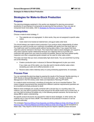 Demand Management (PP-MP-DEM) SAP AG
Strategies for Make-to-Stock Production
10 April 2001
Strategies for Make-to-Stock Production
Purpose
The planning strategies explained in this section are designed for planning procurement
(production or purchasing) of components by planning the final products. If you can plan at
component level more easily, refer to Strategies for Planning Components [Page 56].
Prerequisites
Choose a make-to-stock strategy, if:
· The materials are not segregated. In other words, they are not assigned to specific sales
orders.
· Costs need to be tracked at material level, and not at sales order level.
You should always use make-to-stock production if you produce stock independently of orders
because you want to provide your customers immediately with goods from that stock later on.
You might even want to produce goods without having sales orders, if you expect that there
might be customer demand in the future. This means that make-to-stock strategies can support a
very close customer-vendor relationship because your objective here is to provide your
customers with goods from your stock as quickly as possible. Returns that have passed quality
inspection and other unexpected goods receipts can be used for other sales orders.
This does not mean that you have unreasonably high stock levels. You can avoid them by doing
one of the following:
· Create a production plan in advance (in Demand Management) to plan your stock.
If you make use of this option, you may also want to decide whether sales orders
exceeding your plan are to affect production or not.
· Receive sales orders relatively early on (using scheduling agreements, for example).
Process Flow
You can automate the planning stage by passing the results of the forecast, flexible planning, or
SOP directly to Demand Management. For more information, see Transfer to Demand
Management in the R/3 Library under Sales and Operations Planning (PP-SOP).
In a make-to-stock environment, smoothing of production can be an important feature. This
means irregular requirements flow resulting from different customer requirements quantities can
be smoothed and simply produced to stock.
Make-to-stock strategies are usually combined with a lot-size key or a rounding value. For
instance, you may want to produce the entire amount for the whole month once a month only, or
you may want to produce full pallets only. In the following sample scenarios, the lot-size key is
always EX for easier understanding.
No specific product structures are required for make-to-stock strategies. In other words, the
material may or may not have a BOM. The material can be produced in-house or it can be
procured externally.
The strategies Planning Without Final Assembly and Without Make-to-Order (52) [Page 40] and
Planning with a Planning Material and Without Make-to-Order (63) [Page 48] are exceptions to
these rules. They require a lot-for-lot lot size key and do require a specific product structure
 