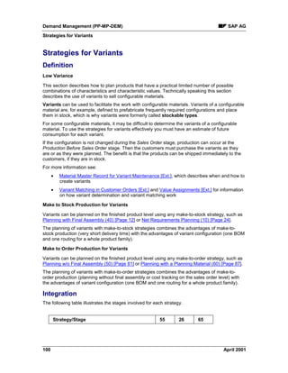 Demand Management (PP-MP-DEM) SAP AG
Strategies for Variants
100 April 2001
Strategies for Variants
Definition
Low Variance
This section describes how to plan products that have a practical limited number of possible
combinations of characteristics and characteristic values. Technically speaking this section
describes the use of variants to sell configurable materials.
Variants can be used to facilitate the work with configurable materials. Variants of a configurable
material are, for example, defined to prefabricate frequently required configurations and place
them in stock, which is why variants were formerly called stockable types.
For some configurable materials, it may be difficult to determine the variants of a configurable
material. To use the strategies for variants effectively you must have an estimate of future
consumption for each variant.
If the configuration is not changed during the Sales Order stage, production can occur at the
Production Before Sales Order stage. Then the customers must purchase the variants as they
are or as they were planned. The benefit is that the products can be shipped immediately to the
customers, if they are in stock.
For more information see:
· Material Master Record for Variant Maintenance [Ext.], which describes when and how to
create variants
· Variant Matching in Customer Orders [Ext.] and Value Assignments [Ext.] for information
on how variant determination and variant matching work
Make to Stock Production for Variants
Variants can be planned on the finished product level using any make-to-stock strategy, such as
Planning with Final Assembly (40) [Page 12] or Net Requirements Planning (10) [Page 24].
The planning of variants with make-to-stock strategies combines the advantages of make-to-
stock production (very short delivery time) with the advantages of variant configuration (one BOM
and one routing for a whole product family).
Make to Order Production for Variants
Variants can be planned on the finished product level using any make-to-order strategy, such as
Planning w/o Final Assembly (50) [Page 81] or Planning with a Planning Material (60) [Page 87].
The planning of variants with make-to-order strategies combines the advantages of make-to-
order production (planning without final assembly or cost tracking on the sales order level) with
the advantages of variant configuration (one BOM and one routing for a whole product family).
Integration
The following table illustrates the stages involved for each strategy.
Strategy/Stage 55 26 65
 