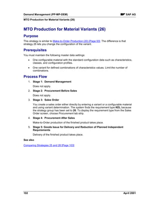 Demand Management (PP-MP-DEM) SAP AG
MTO Production for Material Variants (26)
102 April 2001
MTO Production for Material Variants (26)
Purpose
This strategy is similar to Make-to-Order Production (20) [Page 93]. The difference is that
strategy 26 lets you change the configuration of the variant.
Prerequisites
You must maintain the following master data settings:
· One configurable material with the standard configuration data such as characteristics,
classes, and configuration profiles.
· One variant for defined combinations of characteristics values. Limit the number of
combinations.
Process Flow
1. Stage 1: Demand Management
Does not apply.
2. Stage 2: Procurement Before Sales
Does not apply.
3. Stage 3: Sales Order
You create a sales order either directly by entering a variant or a configurable material
and using variant determination. The system finds the requirement type KEL because
the strategy group has been set to 26. To display the requirement type from the Sales
Order screen, choose Procurement tab strip.
4. Stage 4: Procurement After Sales
Make-to-Order production of the finished product takes place.
5. Stage 5: Goods Issue for Delivery and Reduction of Planned Independent
Requirements
Delivery of the finished product takes place.
See also
Comparing Strategies 25 and 26 [Page 103]
 