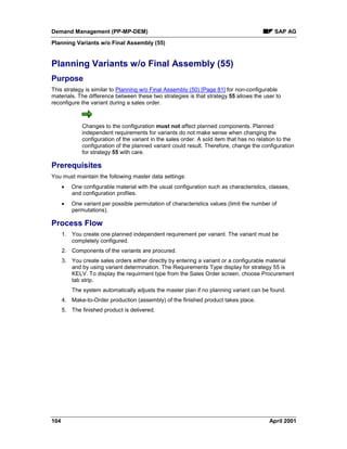 Demand Management (PP-MP-DEM) SAP AG
Planning Variants w/o Final Assembly (55)
104 April 2001
Planning Variants w/o Final Assembly (55)
Purpose
This strategy is similar to Planning w/o Final Assembly (50) [Page 81] for non-configurable
materials. The difference between these two strategies is that strategy 55 allows the user to
reconfigure the variant during a sales order.
Changes to the configuration must not affect planned components. Planned
independent requirements for variants do not make sense when changing the
configuration of the variant in the sales order. A sold item that has no relation to the
configuration of the planned variant could result. Therefore, change the configuration
for strategy 55 with care.
Prerequisites
You must maintain the following master data settings:
· One configurable material with the usual configuration such as characteristics, classes,
and configuration profiles.
· One variant per possible permutation of characteristics values (limit the number of
permutations).
Process Flow
1. You create one planned independent requirement per variant. The variant must be
completely configured.
2. Components of the variants are procured.
3. You create sales orders either directly by entering a variant or a configurable material
and by using variant determination. The Requirements Type display for strategy 55 is
KELV. To display the requirment type from the Sales Order screen, choose Procurement
tab strip.
The system automatically adjusts the master plan if no planning variant can be found.
4. Make-to-Order production (assembly) of the finished product takes place.
5. The finished product is delivered.
 