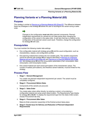 SAP AG Demand Management (PP-MP-DEM)
Planning Variants w/ a Planning Material (65)
April 2001 105
Planning Variants w/ a Planning Material (65)
Purpose
This strategy is similar to Planning w/ a Planning Material (60) [Page 87]. The difference between
these two strategies is that strategy 65 allows the user to reconfigure the variant during a sales
order.
Changes to the configuration must not affect planned components. Planned
independent requirements for variants do not make sense when changing the
configuration of the variant in the sales order. A sold item that has no relation to the
configuration of the planned variant could result. Therefore, change the configuration
for strategy 65 with care.
Prerequisites
You must maintain the following master data settings:
· One configurable material with strategy group 65 and the usual configuration, such as
characteristics, classes, and configuration profiles.
· One planning material that contains the non-variable parts. The variable components
cannot be planned with strategy 65 for reasons described in Planning w/ a Planning
Material and w/o MTO (63) [Page 48] and Planning w/ a Planning Material (60) [Page
87]. Set strategy group 65 and the consumption parameters (Fwd. consumption, Bwd.
consumption, and Consumption mode).
· One variant material per each actual permutation of the characteristic values. The
number of realistic permutations, and therefore variant materials, must be limited for this
strategy.
Process Flow
1. Stage 1: Demand Management
You create one planned independent requirement per variant. The variant must be
completely configured.
2. Stage 2: Procurement Before Sales
Components of the variants are procured.
3. Stage 3: Sales Order
You create sales orders either directly, by entering a variant, or by entering a
configurable material and using variant determination. The Requirements Type display
for strategy 65 is ELVV. To display the requirement type from the Sales Order screen,
choose Procurement tab strip.
4. Stage 4: Procurement After Sales
Make-to-Order production (assembly) of the finished product takes place.
5. Stage 5: Goods Issue for Delivery and Reduction of Planned Independent
Requirements
 
