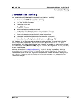 SAP AG Demand Management (PP-MP-DEM)
Characteristics Planning
April 2001 107
Characteristics Planning
The following list describes the environment for characteristics planning
· Environment for BOM characteristics planning
· Very high number of variants
· Large BOM structures
· Many BOM changes
· Requirements maintained automatically
· Configuration of materials in planned independent requiremnets
· Requirements determined according to usage probabilities
· Assemblies planned using dependend requirements (strategy 56)
· Assemblies planned using independent requirements (strategy 89)
The strategies for configurable materials allow you to plan products with an almost unlimited
number of possible combinations of characteristics and characteristics values. Use these
strategies if you want to plan a product that uses a feasible combination of characteristic values
and that does not include final assembly. Typical examples of such products are cars, elevators,
forklifts, trucks, buses.
Variants, as described in Material Variants [Ext.], could not be used to plan these products
because you had to create billions of variants. Entering usage probabilities for characteristic
values instead allows you to plan materials that have a large number of variants. This procedure
also improves change management for the components because planning is separated from
construction changes.
 