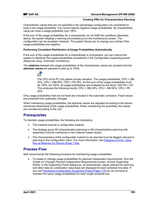 SAP AG Demand Management (PP-MP-DEM)
Creating PIRs for Characteristics Planning
April 2001 109
Characteristic values that are not specified in the percentage configuration are considered to
have a low usage probability. You cannot specify negative usage probabilities. No characteristic
value can have a usage probability over 100%.
If the sum of the usage probabilities for a characteristic do not fulfill the conditions described
above, the system displays a warning (inconsistency) on the maintenance screen. The
configuration can be accepted, however. The system forces you to change your entries if the
usage probabilities are negative.
Performing Consistent Distribution of Usage Probabilities Automatically
If the sum of the usage probabilities for a characteristic is inconsistent, you can instruct the
system to distribute the usage probabilities consistently in the Configuration supporting points
dialog box using Automatic consistency.
The relations between the usage probabilities of the characteristic values are constant and the
absolute values are adjusted to add up to 100%.
The CPU of the PC only allows simple valuation. The usage probabilities, CPU = 386
30%, CPU = 486 90%, CPU = P6 30%. As the sum of the usage probabilities must
be 100% not 150%, all usage probabilities are multiplied by the factor 100/150 = 2/3.
This produces the following results, CPU = 386 20%, CPU = 486 60%, CPU = P6
20%
Only usage probabilities that are not fixed are included in the automatic correction. Fixed values
are protected from automatic changes.
When maintaining usage probabilities, the absolute values are adjusted according to the above-
mentioned relationship of the usage probabilities. When maintaining the quantities, the values
are rounded according to the unit.
Prerequisites
To maintain usage probabilities, the following are mandatory:
· The material must be a configurable material.
· The strategy group 56 (characteristics planning) or 89 (characteristics planning with
assembly) must be maintained in the material master record.
· The characteristics of the configurable material to be planned must be flagged relevant to
planning in the configuration menu. For more information, see Flagging a Comb. Value
Key as Relevant for Plannin [Page 116]g.
Procees Flow
SAP recommends the following procedure for maintaining usage probabilities:
· To create or change usage probabilities for planned independent requirements, from the
Create (or Change) Planned Independent Requirements screen, choose Supporting
Points. In the Supporting Points dialog box, all characteristic values relevant for planning
and other data on combination value keys are displayed for each schedule line date. If
you use Processing Configuration Supporting Points [Page 113] you do not have to
maintain the same usage probabilities for each single schedule line.
 