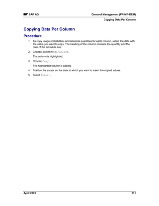 SAP AG Demand Management (PP-MP-DEM)
Copying Data Per Column
April 2001 111
Copying Data Per Column
Procedure
1. To copy usage probabilities and absolute quantities for each column, select the date with
the value you want to copy. The heading of the column contains the quantity and the
date of the schedule line.
2. Choose Select mode/select.
The column is highlighted.
3. Choose Copy.
The highlighted column is copied.
4. Position the cursor on the date to which you want to insert the copied values.
5. Select Insert.
 