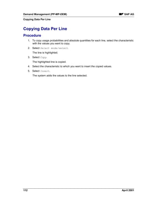 Demand Management (PP-MP-DEM) SAP AG
Copying Data Per Line
112 April 2001
Copying Data Per Line
Procedure
1. To copy usage probabilities and absolute quantities for each line, select the characteristic
with the values you want to copy.
2. Select Select mode/select.
The line is highlighted.
3. Select Copy.
The highlighted line is copied.
4. Select the characteristic to which you want to insert the copied values.
5. Select Insert.
The system adds the values to the line selected.
 