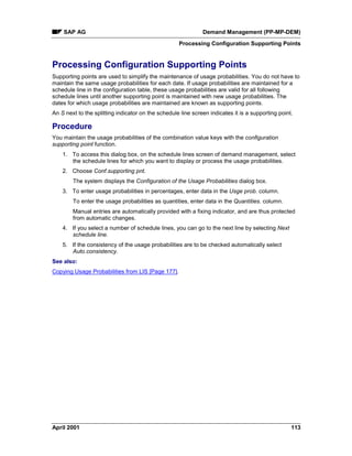 SAP AG Demand Management (PP-MP-DEM)
Processing Configuration Supporting Points
April 2001 113
Processing Configuration Supporting Points
Supporting points are used to simplify the maintenance of usage probabilities. You do not have to
maintain the same usage probabilities for each date. If usage probabilities are maintained for a
schedule line in the configuration table, these usage probabilities are valid for all following
schedule lines until another supporting point is maintained with new usage probabilities. The
dates for which usage probabilities are maintained are known as supporting points.
An S next to the splitting indicator on the schedule line screen indicates it is a supporting point.
Procedure
You maintain the usage probabilities of the combination value keys with the configuration
supporting point function.
1. To access this dialog box, on the schedule lines screen of demand management, select
the schedule lines for which you want to display or process the usage probabilities.
2. Choose Conf.supporting pnt.
The system displays the Configuration of the Usage Probabilities dialog box.
3. To enter usage probabilities in percentages, enter data in the Usge prob. column.
To enter the usage probabilities as quantities, enter data in the Quantities. column.
Manual entries are automatically provided with a fixing indicator, and are thus protected
from automatic changes.
4. If you select a number of schedule lines, you can go to the next line by selecting Next
schedule line.
5. If the consistency of the usage probabilities are to be checked automatically select
Auto.consistency.
See also:
Copying Usage Probabilities from LIS [Page 177].
 