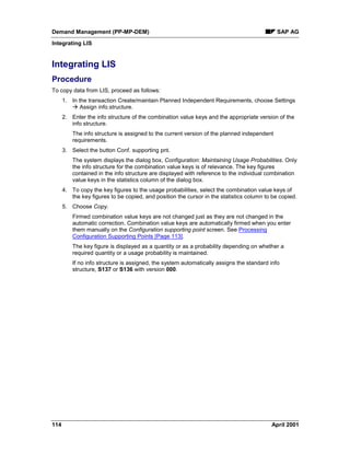 Demand Management (PP-MP-DEM) SAP AG
Integrating LIS
114 April 2001
Integrating LIS
Procedure
To copy data from LIS, proceed as follows:
1. In the transaction Create/maintain Planned Independent Requirements, choose Settings
à Assign info.structure.
2. Enter the info structure of the combination value keys and the appropriate version of the
info structure.
The info structure is assigned to the current version of the planned independent
requirements.
3. Select the button Conf. supporting pnt.
The system displays the dialog box, Configuration: Maintaining Usage Probabilities. Only
the info structure for the combination value keys is of relevance. The key figures
contained in the info structure are displayed with reference to the individual combination
value keys in the statistics column of the dialog box.
4. To copy the key figures to the usage probabilities, select the combination value keys of
the key figures to be copied, and position the cursor in the statistics column to be copied.
5. Choose Copy.
Firmed combination value keys are not changed just as they are not changed in the
automatic correction. Combination value keys are automatically firmed when you enter
them manually on the Configuration supporting point screen. See Processing
Configuration Supporting Points [Page 113].
The key figure is displayed as a quantity or as a probability depending on whether a
required quantity or a usage probability is maintained.
If no info structure is assigned, the system automatically assigns the standard info
structure, S137 or S136 with version 000.
 