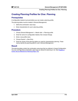 SAP AG Demand Management (PP-MP-DEM)
Creating Planning Profiles for Char. Planning
April 2001 115
Creating Planning Profiles for Char. Planning
Prerequisites
A configurable material must exist before you can create a planning profile.
The planning tables must be created in Demand Management.
· Define the combination value keys.
· Enter characteristics for use in planning profiles.
Procedure
1. Choose Demand Management ® Master data ® Planning profile.
2. Enter the name of a configurable material, then choose Change.
3. Enter a new profile name.
4. Choose Expand ® New Entry.
5. Enter the names of the planning tables you need for characterisitcs planning. These
names identify the planning table for use in Demand Management.
Result
The planning tables contain the combination value keys that you defined in Variant Configuration.
You can now flag these combination value keys as relevant to planning or not. See Flagging a
Comb. Key as Relevant for Planning [Page 116].
 