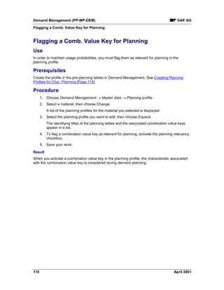 Demand Management (PP-MP-DEM) SAP AG
Flagging a Comb. Value Key for Planning
116 April 2001
Flagging a Comb. Value Key for Planning
Use
In order to maintain usage probabilities, you must flag them as relevant for planning in the
planning profile.
Prerequisites
Create the profile in the pre-planning tables in Demand Management. See Creating Planning
Profiles for Char. Planning [Page 115].
Procedure
1. Choose Demand Management ® Master data ® Planning profile.
2. Select a material, then choose Change.
A list of the planning profiles for the material you selected is displayed.
3. Select the planning profile you want to edit, then choose Expand.
The identifying titles of the planning tables and the associated combination value keys
appear in a list.
4. To flag a combination value key as relevant for planning, activate the planning relevancy
checkbox.
5. Save your work.
Result
When you activate a combination value key in the planning profile, the characteristic associated
with the combination value key is considered during demand planning.
 