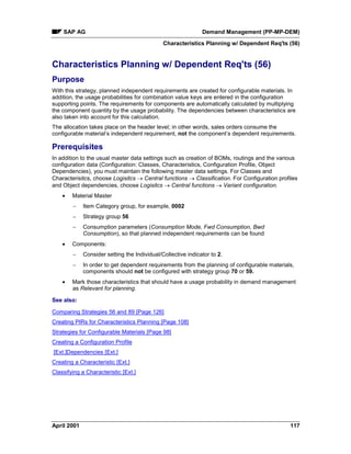 SAP AG Demand Management (PP-MP-DEM)
Characteristics Planning w/ Dependent Req'ts (56)
April 2001 117
Characteristics Planning w/ Dependent Req'ts (56)
Purpose
With this strategy, planned independent requirements are created for configurable materials. In
addition, the usage probabilities for combination value keys are entered in the configuration
supporting points. The requirements for components are automatically calculated by multiplying
the component quantity by the usage probability. The dependencies between characteristics are
also taken into account for this calculation.
The allocation takes place on the header level; in other words, sales orders consume the
configurable material’s independent requirement, not the component’s dependent requirements.
Prerequisites
In addition to the usual master data settings such as creation of BOMs, routings and the various
configuration data (Configuration: Classes, Characteristics, Configuration Profile, Object
Dependencies), you must maintain the following master data settings. For Classes and
Characterisitcs, choose Logisitcs ® Central functions ® Classification. For Configuration profiles
and Object dependencies, choose Logisitcs ® Central functions ® Variant configuration.
· Material Master
- Item Category group, for example, 0002
- Strategy group 56
- Consumption parameters (Consumption Mode, Fwd Consumption, Bwd
Consumption), so that planned independent requirements can be found
· Components:
- Consider setting the Individual/Collective indicator to 2.
- In order to get dependent requirements from the planning of configurable materials,
components should not be configured with strategy group 70 or 59.
· Mark those characteristics that should have a usage probability in demand management
as Relevant for planning.
See also:
Comparing Strategies 56 and 89 [Page 126]
Creating PIRs for Characteristics Planning [Page 108]
Strategies for Configurable Materials [Page 98]
Creating a Configuration Profile
[Ext.]Dependencies [Ext.]
Creating a Characteristic [Ext.]
Classifying a Characteristic [Ext.]
 