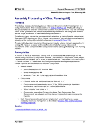 SAP AG Demand Management (PP-MP-DEM)
Assembly Processing w/ Char. Planning (89)
April 2001 121
Assembly Processing w/ Char. Planning (89)
Purpose
This strategy creates automatically planned independent requirements for the component of a
configurable material. This works as described in strategy 70 [Page 58]. The big advantage is
that you don’t have to enter the component’s quantities manually any more. They are calculated
based on the quantities of the planned independent requirements for the configurable material
and the usage probabilities of the corresponding characteristics.
The allocation takes place at the component level, rather than at the configurable material level.
As a result, MRP planning runs do not change the components’ planned requirements based on
allocation at the configurable material level as seen in strategy 56 [Page 117].
The planned independent requirement for component may be entered manually, as described in
strategy 70. However an easier and more efficient method of producing independent
requirements for the component of the configurable material is through R/3’s Long Term Planning
process.
Prerequisites
In addition to the usual master data settings such as creation of BOMs and routings and the
various configuration data (Configuration: Classes, Characteristics, Configuration Profile, Object
Dependencies) the following has to be set up. For Classes and Characterisitcs, choose Logisitcs
® Central functions ® Classification. For Configuration profiles and Object dependencies,
choose Logisitcs ® Central functions ® Variant configuration.
· Material Master
- Item Category group; for example. 0002
- Assign strategy group 89
- Availability Check 01, to check with replenishment lead time
· Components
- Consider setting the ‘Individual/Collective’ indicator to 2.
- Components must have strategy group ‘70’ (or ‘59’) in order to get dependent
requirements from the planning of a configurable material.
- ‘Mixed Indicator’ must be set to 1.
- Consumption parameters (Consumption Mode, Fwd Consumption, Bwd
Consumption), are activated such that planned independent requirements can be
impacted
· Mark those characteristics as ‘relevant for planning’, which should have a usage
probability in demand management as described in Creating PIRs for Characteristics
Planning [Page 108]
See also:
Comparing Strategies 56 and 89 [Page 126]
 