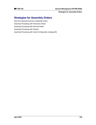 SAP AG Demand Management (PP-MP-DEM)
Strategies for Assembly Orders
April 2001 129
Strategies for Assembly Orders
See link to general overview of assembly orders.
Assembly Processing with Production Orders
Assembly Processing with Planned Orders
Assembly Processing with Projects
Assembly Processing with Variant Configuration (strategy 89)
 