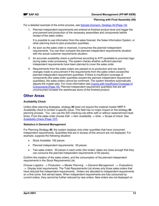 SAP AG Demand Management (PP-MP-DEM)
Planning with Final Assembly (40)
April 2001 13
For a detailed example of the entire process, see Sample Scenario: Strategy 40 [Page 15].
1. Planned independent requirements are entered at finished product level and trigger the
procurement and production of the necessary assemblies and components before
receipt of the sales orders.
It is possible to use information from the sales forecast, the Sales Information System, or
other planning tools to plan production quantities.
2. As soon as the sales order is received, it consumes the planned independent
requirements. You can then compare the planned independent requirements situation
with the actual customer requirements situation.
3. An accurate availability check is performed according to ATP (available to promise) logic
during sales order processing. The system checks whether sufficient planned
independent requirements have been planned to cover the sales order.
4. Requirements from the sales orders are passed on to production and can lead to
changes made to procurement if the requirements from the sales orders exceed the
planned independent requirement quantities. If there is insufficient coverage of
components (the sales order quantities exceed the planned independent requirement
quantities), the sales orders cannot be confirmed. The system therefore automatically
adjusts the master plan. For more information see Coping with Insufficient Coverage of
Components [Page 18]. Planned independent requirement quantities that are left
unconsumed increase the warehouse stock of the finished product.
Other Areas
Availability Check
Unlike other planning strategies, strategy 40 does not require the material master MRP II
Availability check to contain a specific value. This field has no major impact on the strategy 40
planning process. You can use the S/D checking rule either with or without replenishment lead
times. From the sales order choose Edit ® Item availability ® Goto ® Scope of check. See
Availability Check [Page 157].
Statistics in Demand Management
For Planning Strategy 40, the system displays only order quantities that have consumed
independent requirements. Quantities that are in excess of this amount are not displayed. For
example, suppose the following situation:
· Stock Available: 100 pieces
· Planned Independent requirements: 50 pieces
· Two sales orders: 50 pieces in each order (the orders’ dates are close enough that they
can consume the planned independent requirements of 50 pieces)
Confirm the creation of the sales orders, and the consumption of the planned independent
requirements in the Stock Requirements List.
Choose Logistics ® Production ® Master Planning ® Demand Management ® Evaluations
® Display total requirements. The Total Requirements List shows only those sales orders that
have reduced the independent requirements. Orders are allocated to independent requirements
on a first come, first served basis. When independent requirements are fully consumed by
current orders, they cannot be further reduced by new orders. New orders are not displayed on
 
