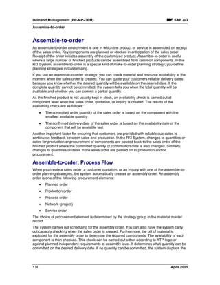 Demand Management (PP-MP-DEM) SAP AG
Assemble-to-order
130 April 2001
Assemble-to-order
An assemble-to-order environment is one in which the product or service is assembled on receipt
of the sales order. Key components are planned or stocked in anticipation of the sales order.
Receipt of the order initiates assembly of the customized product. Assemble-to-order is useful
where a large number of finished products can be assembled from common components. In the
R/3 System, assemble-to-order is a special kind of make-to-order planning strategy; you define
planning strategies in Customizing.
If you use an assemble-to-order strategy, you can check material and resource availability at the
moment when the sales order is created. You can quote your customers reliable delivery dates
because you know whether the desired quantity will be available on the desired date. If the
complete quantity cannot be committed, the system tells you when the total quantity will be
available and whether you can commit a partial quantity.
As the finished product is not usually kept in stock, an availability check is carried out at
component level when the sales order, quotation, or inquiry is created. The results of the
availability check are as follows:
· The committed order quantity of the sales order is based on the component with the
smallest available quantity.
· The confirmed delivery date of the sales order is based on the availability date of the
component that will be available last.
Another important factor for ensuring that customers are provided with reliable due dates is
continuous feedback between sales and production. In the R/3 System, changes to quantities or
dates for production or procurement of components are passed back to the sales order of the
finished product where the committed quantity or confirmation date is also changed. Similarly,
changes to quantities or dates in the sales order are passed on to production and/or
procurement.
Assemble-to-order: Process Flow
When you create a sales order, a customer quotation, or an inquiry with one of the assemble-to-
order planning strategies, the system automatically creates an assembly order. An assembly
order is one of the following procurement elements:
· Planned order
· Production order
· Process order
· Network (project)
· Service order
The choice of procurement element is determined by the strategy group in the material master
record.
The system carries out scheduling for the assembly order. You can also have the system carry
out capacity checking when the sales order is created. Furthermore, the bill of material is
exploded for the assembly order to determine the required components. The availability of each
component is then checked. This check can be carried out either according to ATP logic or
against planned independent requirements at assembly level. It determines what quantity can be
committed on the desired delivery date. If no quantity can be committed, the system displays the
 