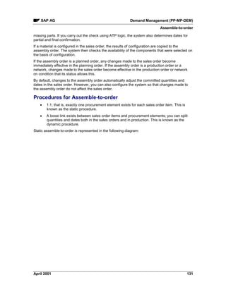 SAP AG Demand Management (PP-MP-DEM)
Assemble-to-order
April 2001 131
missing parts. If you carry out the check using ATP logic, the system also determines dates for
partial and final confirmation.
If a material is configured in the sales order, the results of configuration are copied to the
assembly order. The system then checks the availability of the components that were selected on
the basis of configuration.
If the assembly order is a planned order, any changes made to the sales order become
immediately effective in the planning order. If the assembly order is a production order or a
network, changes made to the sales order become effective in the production order or network
on condition that its status allows this.
By default, changes to the assembly order automatically adjust the committed quantities and
dates in the sales order. However, you can also configure the system so that changes made to
the assembly order do not affect the sales order.
Procedures for Assemble-to-order
· 1:1; that is, exactly one procurement element exists for each sales order item. This is
known as the static procedure.
· A loose link exists between sales order items and procurement elements; you can split
quantities and dates both in the sales orders and in production. This is known as the
dynamic procedure.
Static assemble-to-order is represented in the following diagram:
 