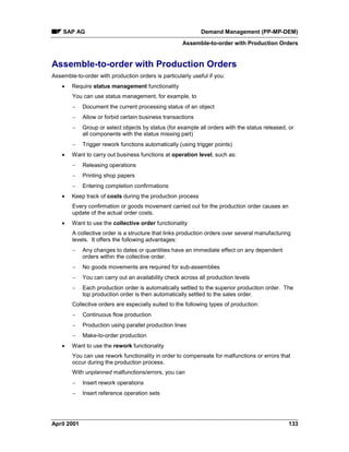 SAP AG Demand Management (PP-MP-DEM)
Assemble-to-order with Production Orders
April 2001 133
Assemble-to-order with Production Orders
Assemble-to-order with production orders is particularly useful if you:
· Require status management functionality
You can use status management, for example, to
- Document the current processing status of an object
- Allow or forbid certain business transactions
- Group or select objects by status (for example all orders with the status released, or
all components with the status missing part)
- Trigger rework functions automatically (using trigger points)
· Want to carry out business functions at operation level, such as:
- Releasing operations
- Printing shop papers
- Entering completion confirmations
· Keep track of costs during the production process
Every confirmation or goods movement carried out for the production order causes an
update of the actual order costs.
· Want to use the collective order functionality
A collective order is a structure that links production orders over several manufacturing
levels. It offers the following advantages:
- Any changes to dates or quantities have an immediate effect on any dependent
orders within the collective order.
- No goods movements are required for sub-assemblies
- You can carry out an availability check across all production levels
- Each production order is automatically settled to the superior production order. The
top production order is then automatically settled to the sales order.
Collective orders are especially suited to the following types of production:
- Continuous flow production
- Production using parallel production lines
- Make-to-order production
· Want to use the rework functionality
You can use rework functionality in order to compensate for malfunctions or errors that
occur during the production process.
With unplanned malfunctions/errors, you can
- Insert rework operations
- Insert reference operation sets
 