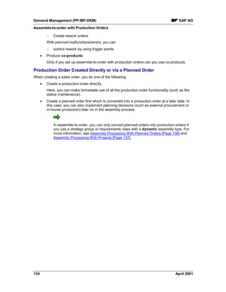 Demand Management (PP-MP-DEM) SAP AG
Assemble-to-order with Production Orders
134 April 2001
- Create rework orders
With planned malfunctions/errors, you can
- control rework by using trigger points
· Produce co-products
Only if you set up assemble-to-order with production orders can you use co-products.
Production Order Created Directly or via a Planned Order
When creating a sales order, you do one of the following:
· Create a production order directly
Here, you can make immediate use of all the production order functionality (such as the
status maintenance).
· Create a planned order first which is converted into a production order at a later date. In
this case, you can also implement planning decisions (such as external procurement or
in-house production) later on in the assembly process.
In assemble-to-order, you can only convert planned orders into production orders if
you use a strategy group or requirements class with a dynamic assembly type. For
more information, see Assembly Processing With Planned Orders [Page 138] and
Assembly Processing With Projects [Page 137].
 