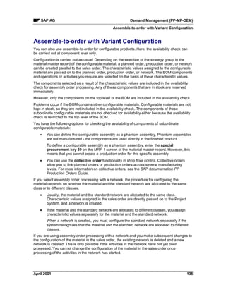 SAP AG Demand Management (PP-MP-DEM)
Assemble-to-order with Variant Configuration
April 2001 135
Assemble-to-order with Variant Configuration
You can also use assemble-to-order for configurable products. Here, the availability check can
be carried out at component level only.
Configuration is carried out as usual. Depending on the selection of the strategy group in the
material master record of the configurable material, a planned order, production order, or network
can be created parallel to the sales order. The characteristic values assigned to the configurable
material are passed on to the planned order, production order, or network. The BOM components
and operations or activities you require are selected on the basis of these characteristic values.
The components selected as a result of the characteristic values are included in the availability
check for assembly order processing. Any of these components that are in stock are reserved
immediately.
However, only the components on the top level of the BOM are included in the availability check.
Problems occur if the BOM contains other configurable materials. Configurable materials are not
kept in stock, so they are not included in the availability check. The components of these
subordinate configurable materials are not checked for availability either because the availability
check is restricted to the top level of the BOM.
You have the following options for checking the availability of components of subordinate
configurable materials:
· You can define the configurable assembly as a phantom assembly. Phantom assemblies
are not manufactured - the components are used directly in the finished product.
To define a configurable assembly as a phantom assembly, enter the special
procurement key 50 on the MRP 1 screen of the material master record. However, this
means that you cannot create a production order for this specific assembly.
· You can use the collective order functionality in shop floor control. Collective orders
allow you to link planned orders or production orders across several manufacturing
levels. For more information on collective orders, see the SAP documentation PP
Production Orders Guide.
If you select assembly order processing with a network, the procedure for configuring the
material depends on whether the material and the standard network are allocated to the same
class or to different classes.
· Usually, the material and the standard network are allocated to the same class.
Characteristic values assigned in the sales order are directly passed on to the Project
System, and a network is created.
· If the material and the standard network are allocated to different classes, you assign
characteristic values separately for the material and the standard network.
When a network is created, you must configure the standard network separately if the
system recognizes that the material and the standard network are allocated to different
classes.
If you are using assembly order processing with a network and you make subsequent changes to
the configuration of the material in the sales order, the existing network is deleted and a new
network is created. This is only possible if the activities in the network have not yet been
processed. You cannot change the configuration of the material in the sales order once
processing of the activities in the network has started.
 