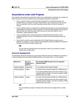 SAP AG Demand Management (PP-MP-DEM)
Assemble-to-order with Projects
April 2001 137
Assemble-to-order with Projects
Use networks and projects for assemble-to-order if you manufacture or engineer your products to
order and you are not sure exactly how you are going to execute the sales order:
· If your customer orders a product whose manufacturing or assembly process is so
complex that you consider it a project. With networks, you can plan in the mid- to long-
term, for example, when the actual assembly process does not start for another 6
months.
· If your customer orders a customized or configured product that you are manufacturing or
assembling for the first time. With a network, you have a flexible framework for rough-cut
planning when you enter the sales order that you can add more detail to, and, if
necessary, create production orders.
· If your manufacturing or assembly process is characterized by technical or time
interdependencies, such as, one activity cannot finish until the preceding activity has
finished.
· If you want to use the unique functionality of the Project System to carry out your
projects, for example, you can create a work breakdown structure (WBS) for a project at
the same time that you create a sales order.
You can still use planned orders and production orders if you choose to create a
network from a sales order.
Account Assignment
In assemble-to-order with projects you can choose where the costs are collected: for example, in
a work breakdown structure element (WBS element), in the sales order, or in the network.
Network is... Account
assignment is
made to...
The standard WBS element from the standard
network header...
header-assigned sales order is not copied into the network header
activity-assigned project is copied into the network header as a WBS element.
If no standard WBS element has been entered in the
standard network header, you have to specify a WBS
element when you save.
header-assigned project is copied into the network header as a WBS element.
If no standard WBS element has been entered in the
standard network header, you have to specify a WBS
element when you save.
It is not possible to assign an network with activity account assignment to a sales
order.
 