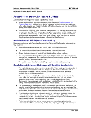 Demand Management (PP-MP-DEM) SAP AG
Assemble-to-order with Planned Orders
138 April 2001
Assemble-to-order with Planned Orders
Assemble-to-order with planned orders is particularly useful:
· If production control is managed using production orders (see Special Settings for
Projects [Page 142]) but you do not want to create the production order along with the
sales order. You can use the planned order to fine-tune planning and then convert it into
a production order at a later date.
· If production is controlled using Repetitive Manufacturing. The planned order is then the
run schedule quantity which you can plan using the planning and control tools provided
by Repetitive Manufacturing. In this procedure, the goods receipt for the material can
also be posted with reference to the sales order number. Thus, the costs can also be
directly assigned to the sales order even in Repetitive Manufacturing.
Assemble-to-order with Repetitive Manufacturing
Use assemble-to-order with Repetitive Manufacturing if several of the following points apply to
your situation:
· Production of the finished product is carried out in clear and simple steps.
· The assembly is produced in a constant flow over the production lines.
· Simple routings are used, or assembly can be carried out without routings.
· The components can be staged anonymously at the production lines. The components
are procured, for example, with KANBAN using consumption-based planning, or with the
planning strategy "subassembly planning".
· You want to reduce the effort required for production control and backflushing.
Sample Scenario for Assemble-to-order with Repetitive Manufacturing
· The production process is kept as simple as possible. There are only a limited number of
production levels involved in producing the product. The number of components is
relatively low, however, it is quite possible to produce a large number of finished
products due to configuration options.
· The components required for final assembly are selected via the configuration in the
sales order and are staged at the production line anonymously. You can use the
assembly order to carry out an availability check for the selected components.
Components that are always readily available are excluded from the availability check by
setting the appropriate indicator in the material master record.
· The finished product is assembled without a routing and the operations are similar. The
planning table in Repetitive Manufacturing provides the planner with an overview of the
production rates. Here, the planner can also check capacities for the production lines and
distribute the ordered quantities to the production lines with available capacity.
· When production is complete, the goods receipt for the finished product is posted with
reference to the sales order number - a special function exists in Repetitive
Manufacturing for this. Once the goods receipt is posted, the goods are withdrawn for the
specific sales order and the assembly order is deleted.
· For the scenario described above, you can also work without using the planning
functions of Repetitive Manufacturing. In this case, capacity planning is not carried out
 